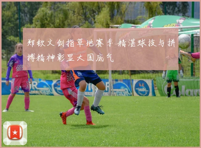 郑钦文剑指草地赛季 精湛球技与拼搏精神彰显大国底气