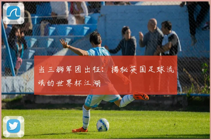 当三狮军团出征:揭秘英国足球流氓的世界杯江湖