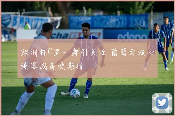 欧洲杯C罗一舞引关注 葡萄牙核心谢幕战备受期待