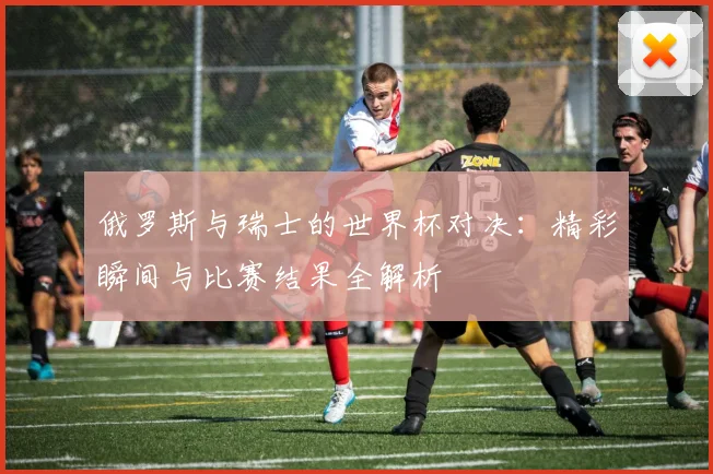 俄罗斯与瑞士的世界杯对决:精彩瞬间与比赛结果全解析