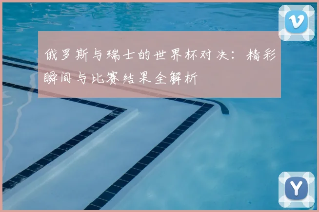 俄罗斯与瑞士的世界杯对决：精彩瞬间与比赛结果全解析