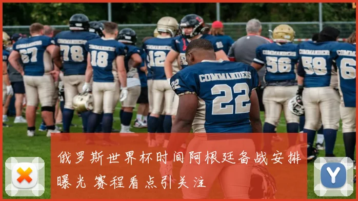 俄罗斯世界杯时间阿根廷备战安排曝光 赛程看点引关注
