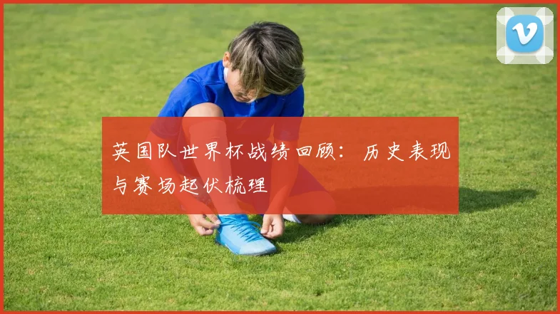 英国队世界杯战绩回顾:历史表现与赛场起伏梳理