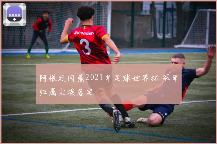 阿根廷问鼎2021年足球世界杯 冠军归属尘埃落定