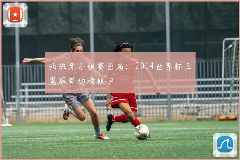 西班牙小组赛出局：2014世界杯卫冕冠军的滑铁卢