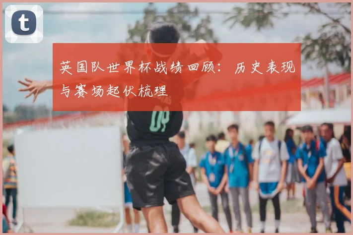 英国队世界杯战绩回顾：历史表现与赛场起伏梳理