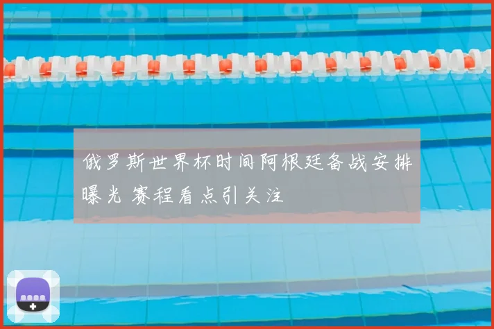 俄罗斯世界杯时间阿根廷备战安排曝光 赛程看点引关注