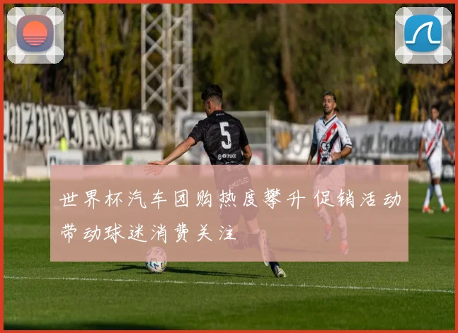 世界杯汽车团购热度攀升 促销活动带动球迷消费关注
