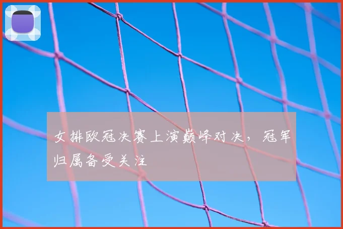 女排欧冠决赛上演巅峰对决，冠军归属备受关注