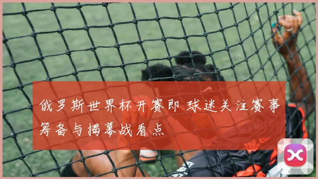 俄罗斯世界杯开赛即 球迷关注赛事筹备与揭幕战看点