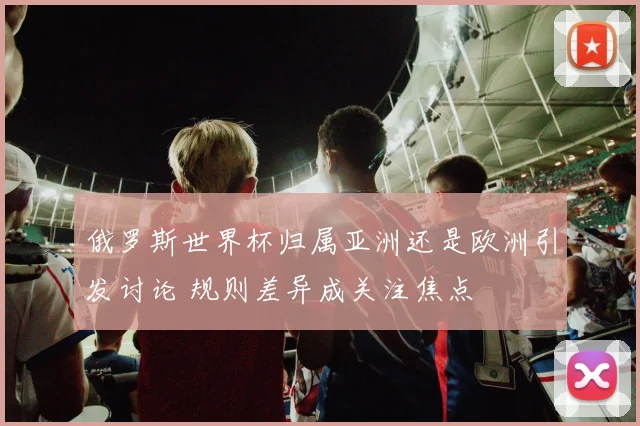 俄罗斯世界杯归属亚洲还是欧洲引发讨论 规则差异成关注焦点