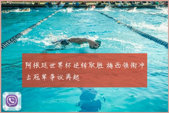 阿根廷世界杯逆转取胜 梅西领衔冲击冠军争议再起