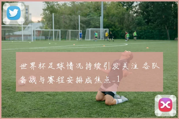 世界杯足球情况持续引发关注 各队备战与赛程安排成焦点_1