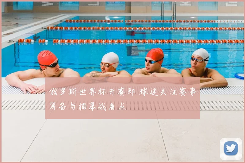 俄罗斯世界杯开赛即 球迷关注赛事筹备与揭幕战看点