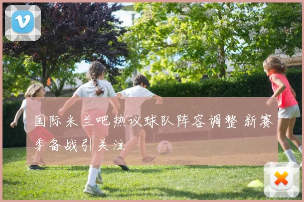 国际米兰吧热议球队阵容调整 新赛季备战引关注
