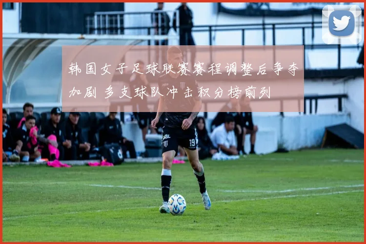 韩国女子足球联赛赛程调整后争夺加剧 多支球队冲击积分榜前列