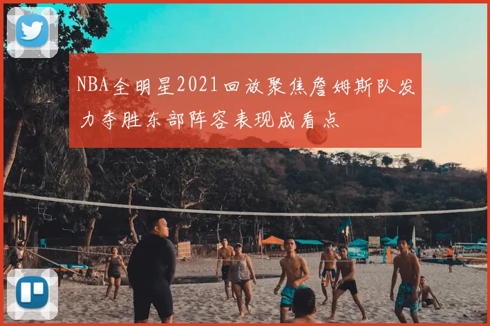 NBA全明星2021回放聚焦詹姆斯队发力夺胜东部阵容表现成看点
