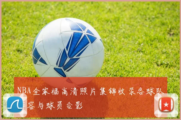 NBA全家福高清照片集锦收录各球队阵容与球员合影