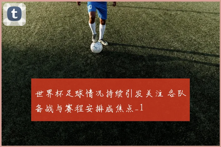 世界杯足球情况持续引发关注 各队备战与赛程安排成焦点_1