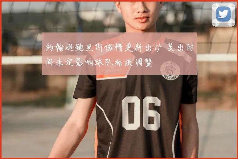 约翰逊鲍里斯伤情更新出炉 复出时间未定影响球队轮换调整