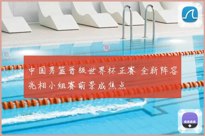 中国男篮晋级世界杯正赛 全新阵容亮相小组赛前景成焦点