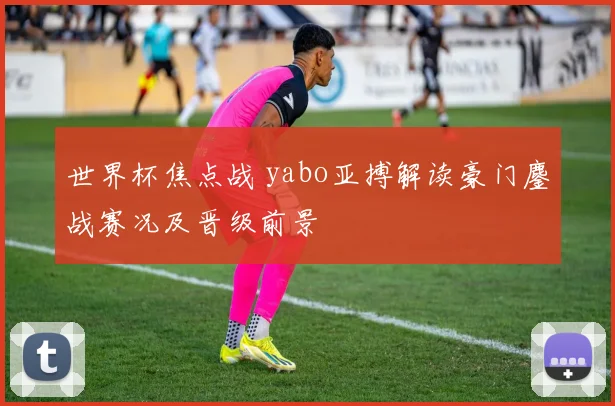 世界杯焦点战 yabo亚搏解读豪门鏖战赛况及晋级前景