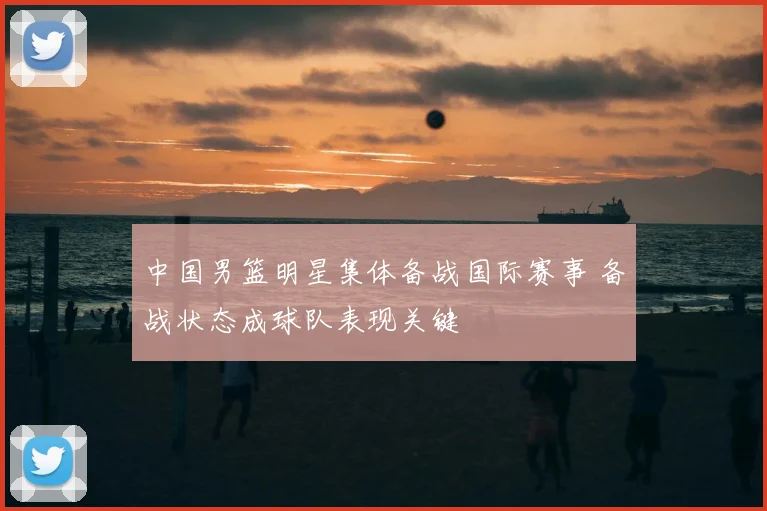 中国男篮明星集体备战国际赛事 备战状态成球队表现关键