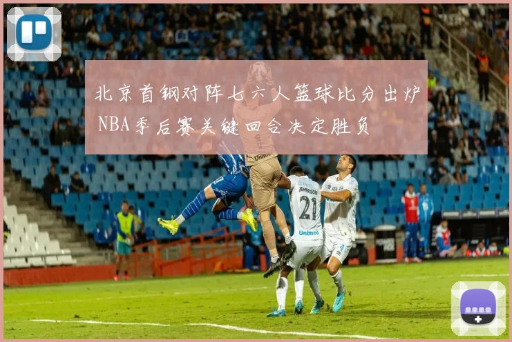 北京首钢对阵七六人篮球比分出炉 NBA季后赛关键回合决定胜负