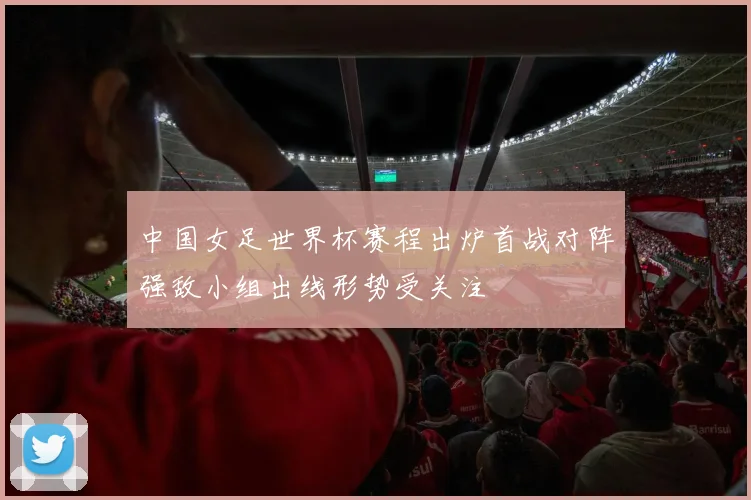 中国女足世界杯赛程出炉首战对阵强敌小组出线形势受关注