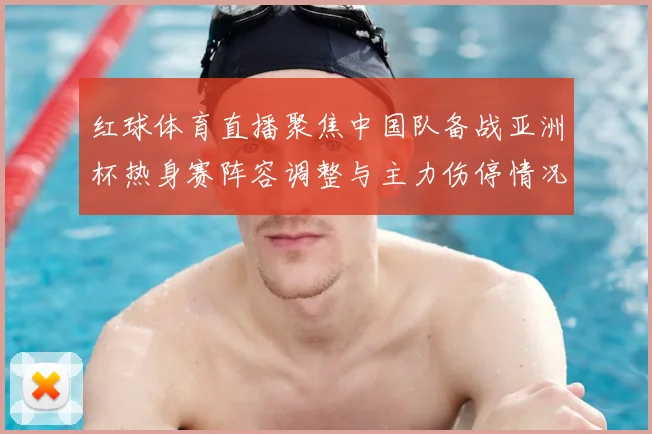 红球体育直播聚焦中国队备战亚洲杯热身赛阵容调整与主力伤停情况