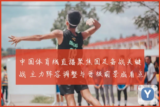 中国体育线直播聚焦国足备战关键战 主力阵容调整与晋级前景成看点
