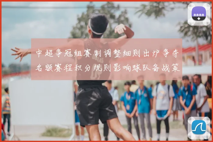 中超争冠组赛制调整细则出炉争夺名额赛程积分规则影响球队备战策略