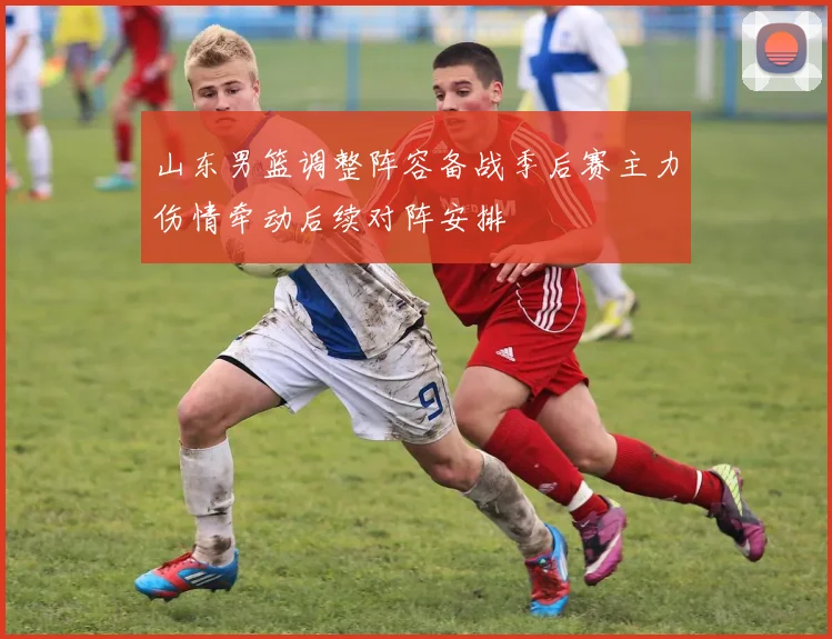 山东男篮调整阵容备战季后赛主力伤情牵动后续对阵安排