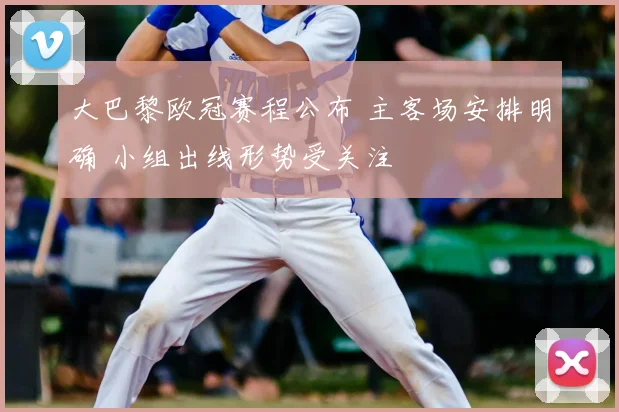 大巴黎欧冠赛程公布 主客场安排明确 小组出线形势受关注