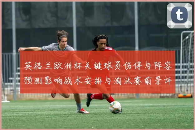英格兰欧洲杯关键球员伤停与阵容预测影响战术安排与淘汰赛前景评估