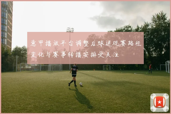意甲播放平台调整后球迷观赛路径变化与赛事转播安排受关注