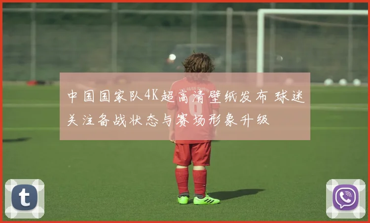 中国国家队4K超高清壁纸发布 球迷关注备战状态与赛场形象升级