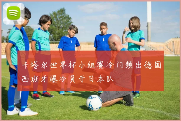卡塔尔世界杯小组赛冷门频出德国西班牙爆冷负于日本队