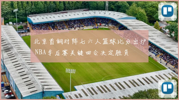 北京首钢对阵七六人篮球比分出炉 NBA季后赛关键回合决定胜负