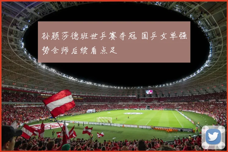 孙颖莎德班世乒赛夺冠 国乒女单强势会师后续看点足