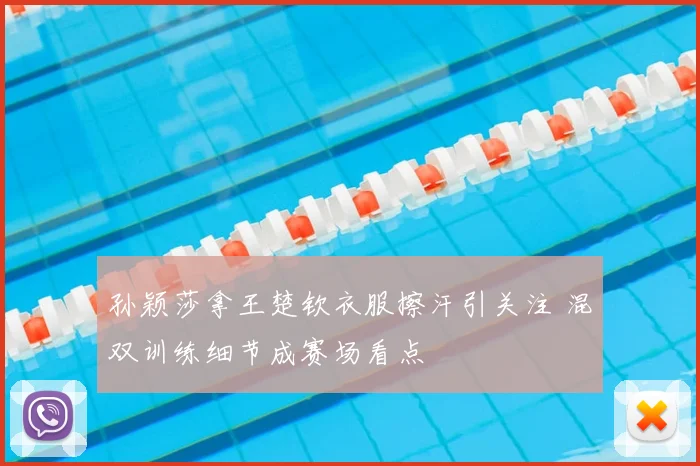 孙颖莎拿王楚钦衣服擦汗引关注 混双训练细节成赛场看点