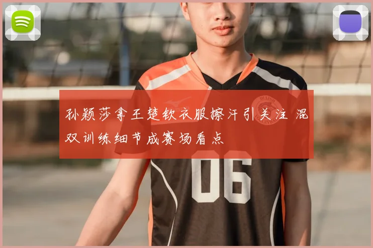 孙颖莎拿王楚钦衣服擦汗引关注 混双训练细节成赛场看点