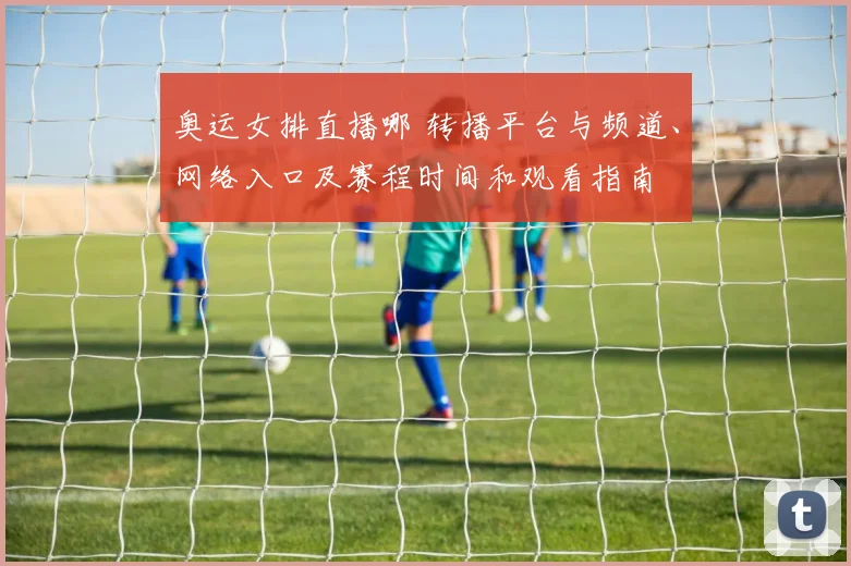 奥运女排直播哪 转播平台与频道、网络入口及赛程时间和观看指南