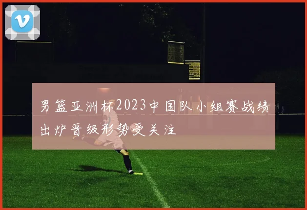 男篮亚洲杯2023中国队小组赛战绩出炉晋级形势受关注