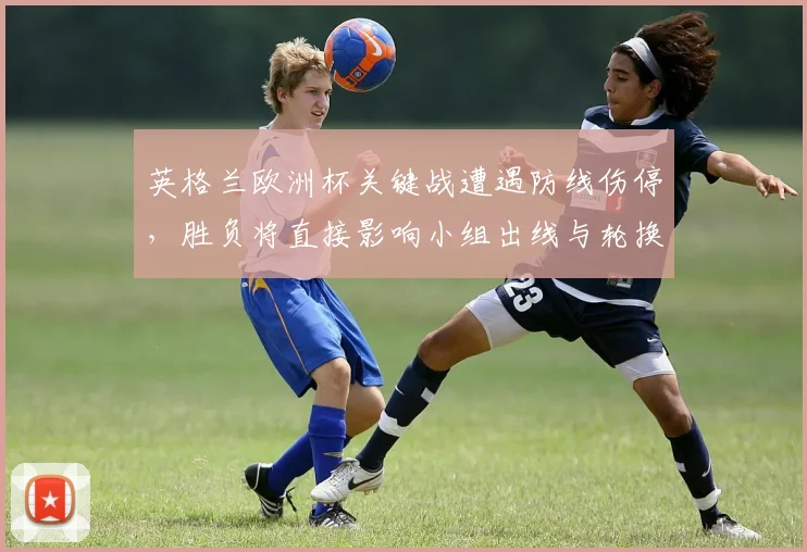 英格兰欧洲杯关键战遭遇防线伤停，胜负将直接影响小组出线与轮换部署