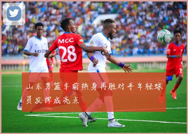 山东男篮季前热身再胜对手年轻球员发挥成亮点