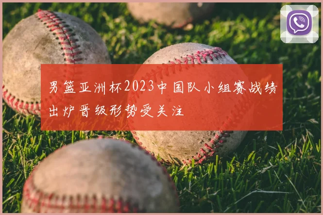 男篮亚洲杯2023中国队小组赛战绩出炉晋级形势受关注