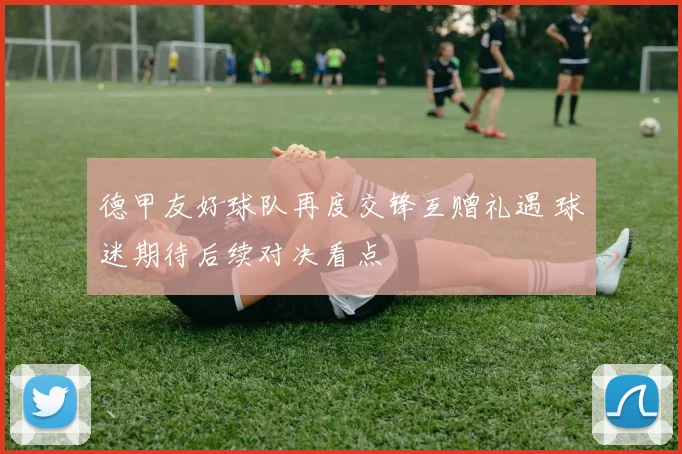 德甲友好球队再度交锋互赠礼遇 球迷期待后续对决看点