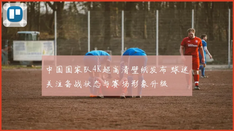 中国国家队4K超高清壁纸发布 球迷关注备战状态与赛场形象升级
