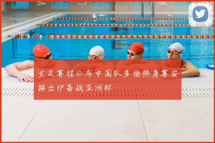 女足赛程公布中国队多场热身赛安排出炉备战亚洲杯